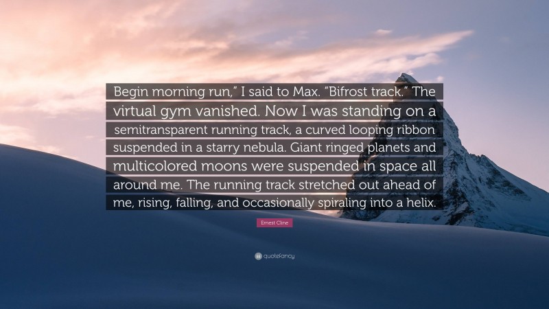 Ernest Cline Quote: “Begin morning run,” I said to Max. “Bifrost track.” The virtual gym vanished. Now I was standing on a semitransparent running track, a curved looping ribbon suspended in a starry nebula. Giant ringed planets and multicolored moons were suspended in space all around me. The running track stretched out ahead of me, rising, falling, and occasionally spiraling into a helix.”