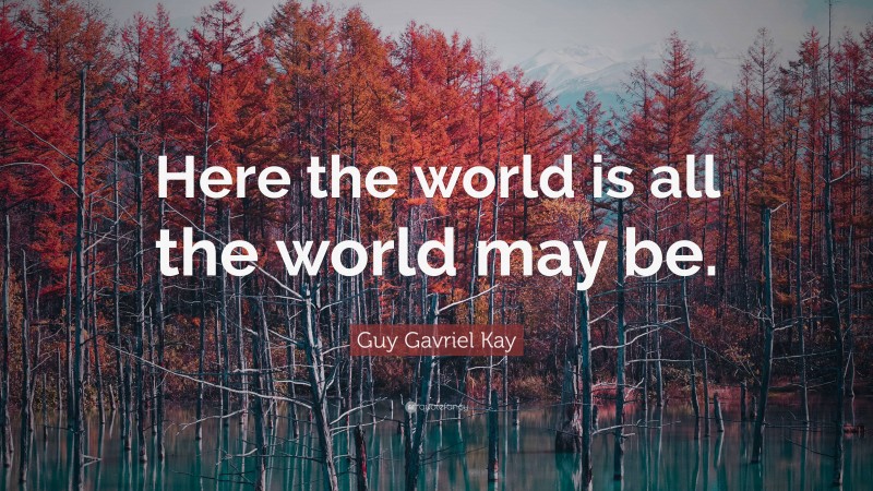 Guy Gavriel Kay Quote: “Here the world is all the world may be.”