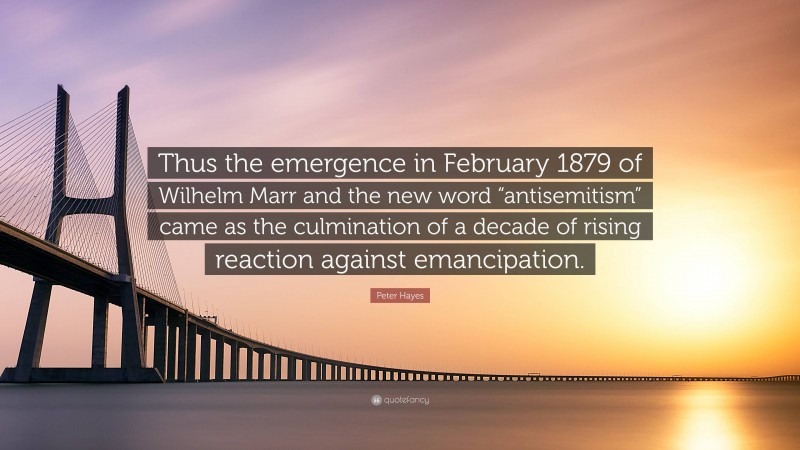 Peter Hayes Quote: “Thus the emergence in February 1879 of Wilhelm Marr and the new word “antisemitism” came as the culmination of a decade of rising reaction against emancipation.”