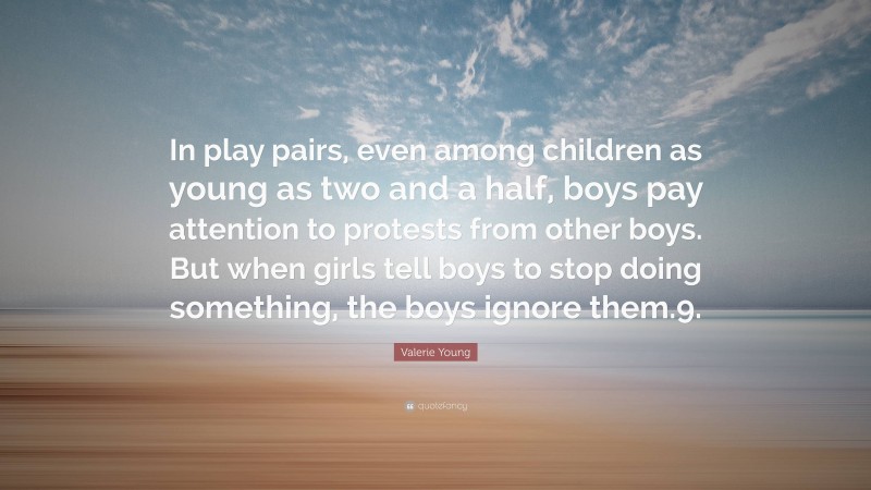 Valerie Young Quote: “In play pairs, even among children as young as two and a half, boys pay attention to protests from other boys. But when girls tell boys to stop doing something, the boys ignore them.9.”