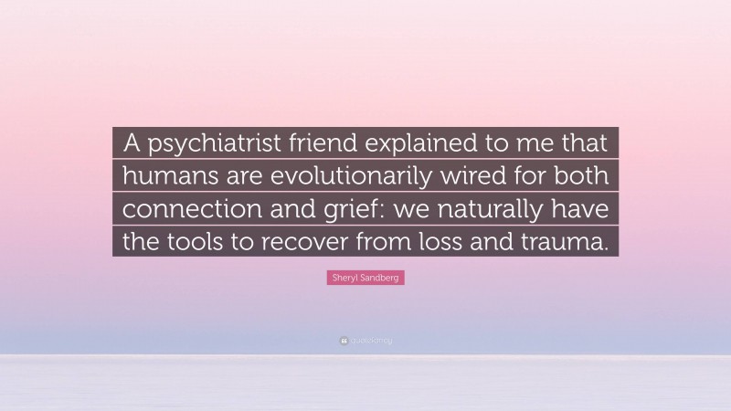 Sheryl Sandberg Quote: “A psychiatrist friend explained to me that humans are evolutionarily wired for both connection and grief: we naturally have the tools to recover from loss and trauma.”