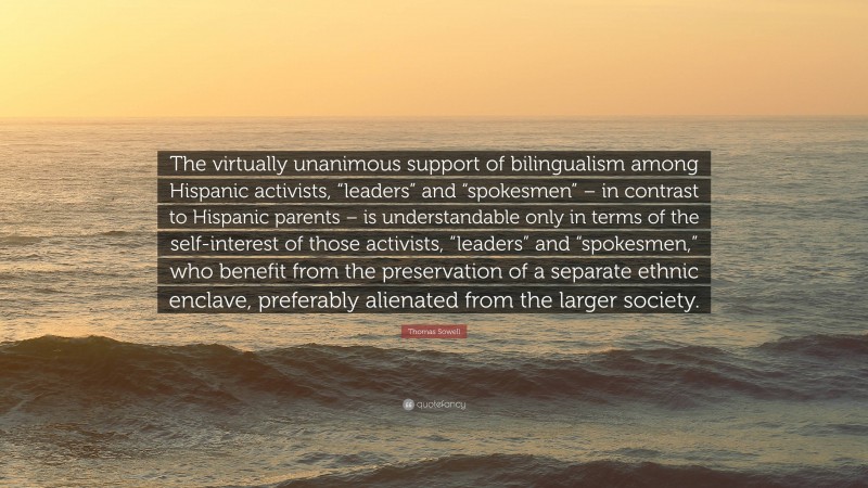 Thomas Sowell Quote: “The virtually unanimous support of bilingualism among Hispanic activists, “leaders” and “spokesmen” – in contrast to Hispanic parents – is understandable only in terms of the self-interest of those activists, “leaders” and “spokesmen,” who benefit from the preservation of a separate ethnic enclave, preferably alienated from the larger society.”