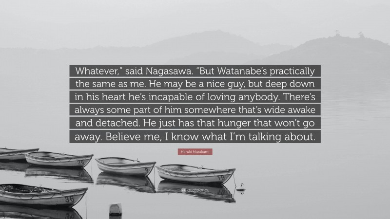 Haruki Murakami Quote: “Whatever,” said Nagasawa. “But Watanabe’s practically the same as me. He may be a nice guy, but deep down in his heart he’s incapable of loving anybody. There’s always some part of him somewhere that’s wide awake and detached. He just has that hunger that won’t go away. Believe me, I know what I’m talking about.”