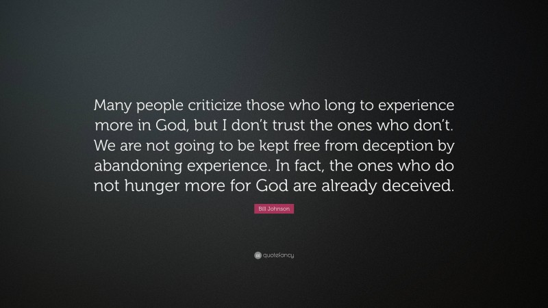 Bill Johnson Quote: “Many people criticize those who long to experience more in God, but I don’t trust the ones who don’t. We are not going to be kept free from deception by abandoning experience. In fact, the ones who do not hunger more for God are already deceived.”