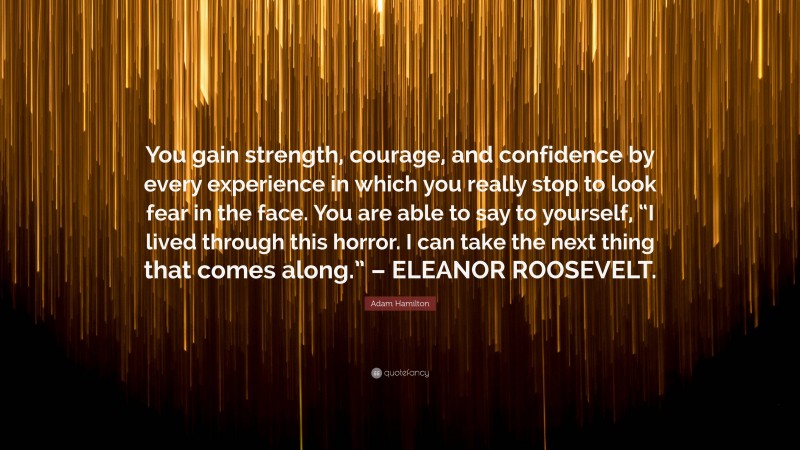 Adam Hamilton Quote: “You gain strength, courage, and confidence by every experience in which you really stop to look fear in the face. You are able to say to yourself, “I lived through this horror. I can take the next thing that comes along.” – ELEANOR ROOSEVELT.”