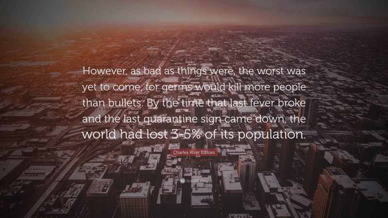 Charles River Editors Quote: “However, as bad as things were, the worst was yet to come, for germs would kill more people than bullets. By the time that last fever broke and the last quarantine sign came down, the world had lost 3-5% of its population.”