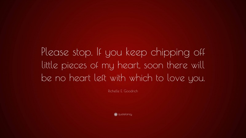 Richelle E. Goodrich Quote: “Please stop. If you keep chipping off little pieces of my heart, soon there will be no heart left with which to love you.”