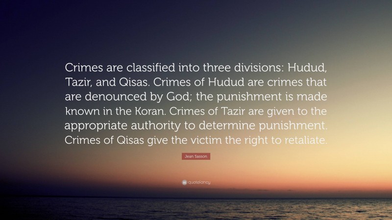 Jean Sasson Quote: “Crimes are classified into three divisions: Hudud, Tazir, and Qisas. Crimes of Hudud are crimes that are denounced by God; the punishment is made known in the Koran. Crimes of Tazir are given to the appropriate authority to determine punishment. Crimes of Qisas give the victim the right to retaliate.”