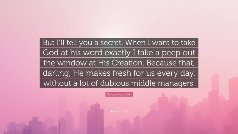 Barbara Kingsolver Quote: “But I’ll tell you a secret. When I want to take God at his word exactly I take a peep out the window at His Creation. Because that, darling, He makes fresh for us every day, without a lot of dubious middle managers.”