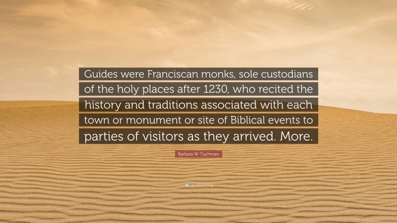 Barbara W. Tuchman Quote: “Guides were Franciscan monks, sole custodians of the holy places after 1230, who recited the history and traditions associated with each town or monument or site of Biblical events to parties of visitors as they arrived. More.”