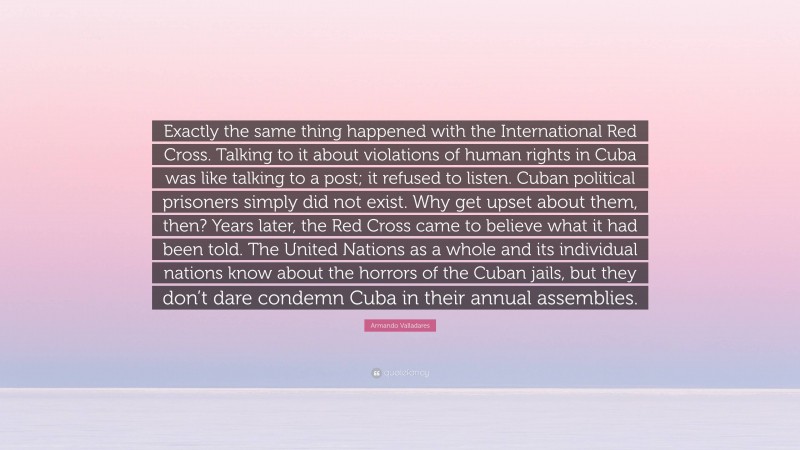 Armando Valladares Quote: “Exactly the same thing happened with the International Red Cross. Talking to it about violations of human rights in Cuba was like talking to a post; it refused to listen. Cuban political prisoners simply did not exist. Why get upset about them, then? Years later, the Red Cross came to believe what it had been told. The United Nations as a whole and its individual nations know about the horrors of the Cuban jails, but they don’t dare condemn Cuba in their annual assemblies.”