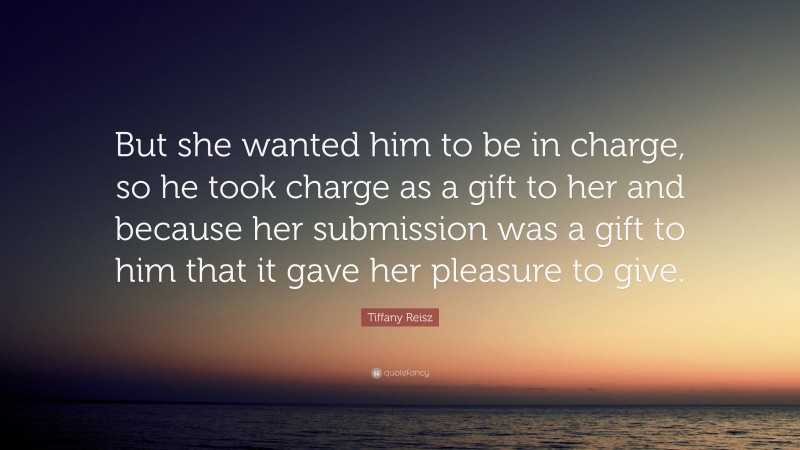 Tiffany Reisz Quote: “But she wanted him to be in charge, so he took charge as a gift to her and because her submission was a gift to him that it gave her pleasure to give.”