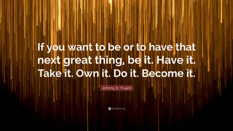 Johnny B. Truant Quote: “If you want to be or to have that next great thing, be it. Have it. Take it. Own it. Do it. Become it.”