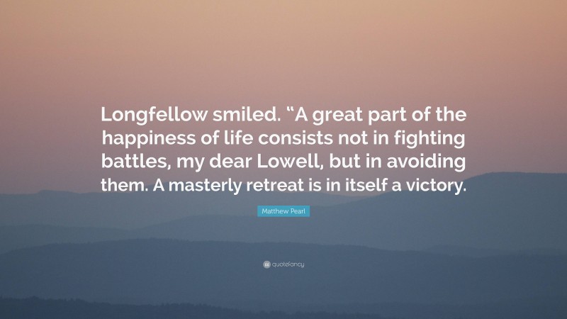 Matthew Pearl Quote: “Longfellow smiled. “A great part of the happiness of life consists not in fighting battles, my dear Lowell, but in avoiding them. A masterly retreat is in itself a victory.”