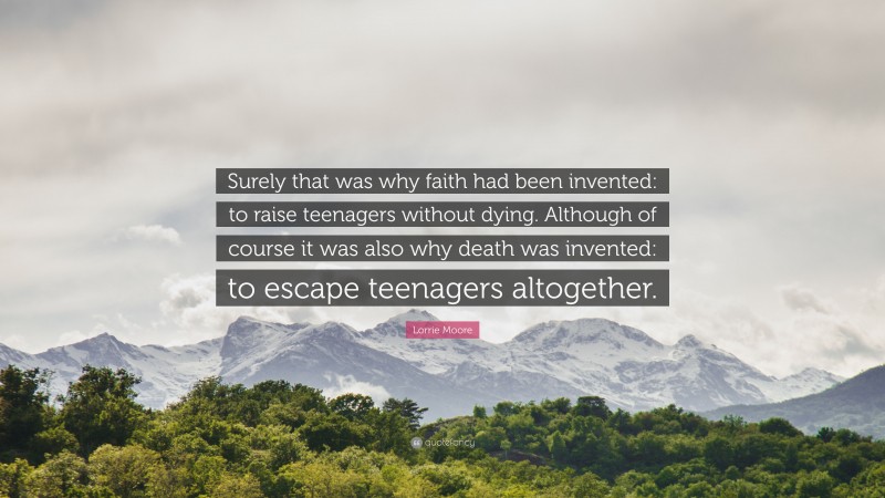 Lorrie Moore Quote: “Surely that was why faith had been invented: to raise teenagers without dying. Although of course it was also why death was invented: to escape teenagers altogether.”