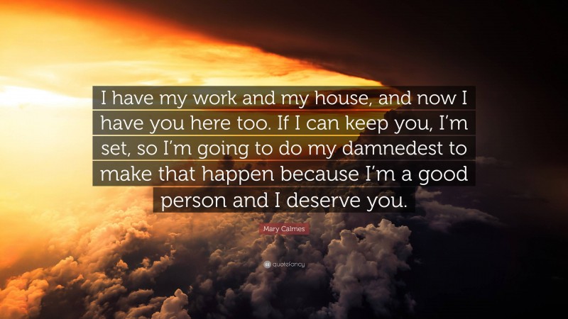 Mary Calmes Quote: “I have my work and my house, and now I have you here too. If I can keep you, I’m set, so I’m going to do my damnedest to make that happen because I’m a good person and I deserve you.”
