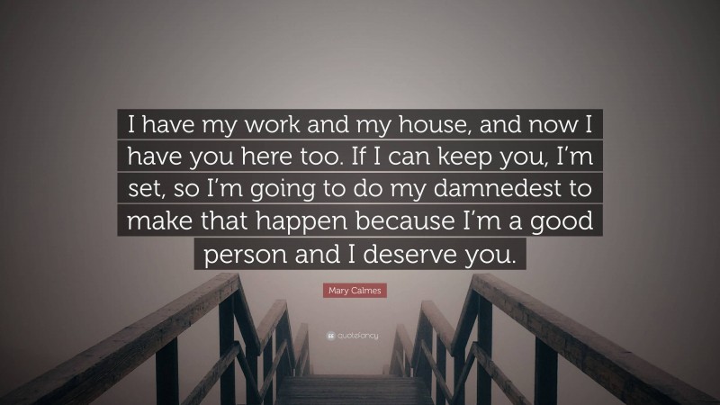 Mary Calmes Quote: “I have my work and my house, and now I have you here too. If I can keep you, I’m set, so I’m going to do my damnedest to make that happen because I’m a good person and I deserve you.”