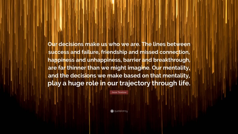 Jesse Tevelow Quote: “Our decisions make us who we are. The lines between success and failure, friendship and missed connection, happiness and unhappiness, barrier and breakthrough, are far thinner than we might imagine. Our mentality, and the decisions we make based on that mentality, play a huge role in our trajectory through life.”