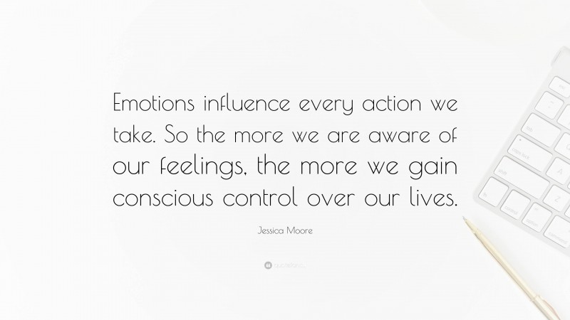 Jessica Moore Quote: “Emotions influence every action we take. So the more we are aware of our feelings, the more we gain conscious control over our lives.”