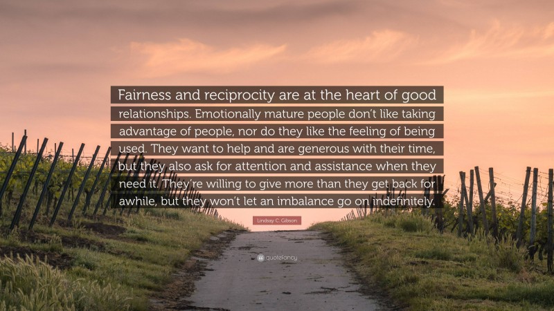 Lindsay C. Gibson Quote: “Fairness and reciprocity are at the heart of good relationships. Emotionally mature people don’t like taking advantage of people, nor do they like the feeling of being used. They want to help and are generous with their time, but they also ask for attention and assistance when they need it. They’re willing to give more than they get back for awhile, but they won’t let an imbalance go on indefinitely.”