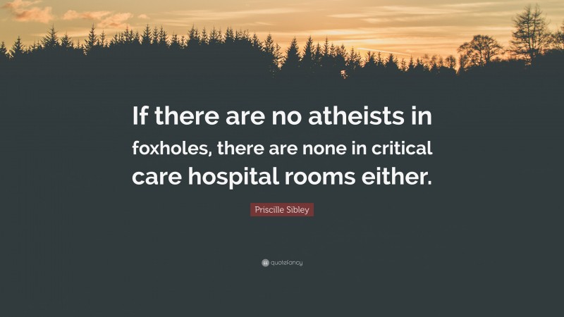 Priscille Sibley Quote: “If there are no atheists in foxholes, there are none in critical care hospital rooms either.”