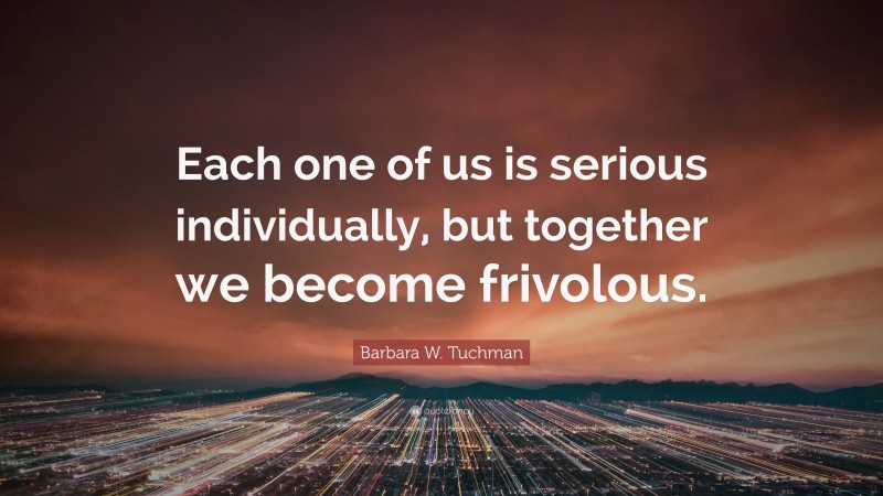 Barbara W. Tuchman Quote: “Each one of us is serious individually, but together we become frivolous.”