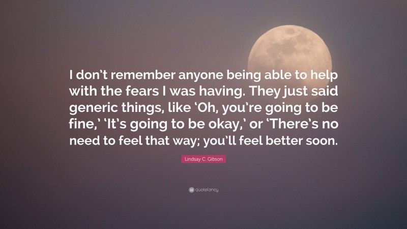 Lindsay C. Gibson Quote: “I don’t remember anyone being able to help with the fears I was having. They just said generic things, like ‘Oh, you’re going to be fine,’ ‘It’s going to be okay,’ or ‘There’s no need to feel that way; you’ll feel better soon.”