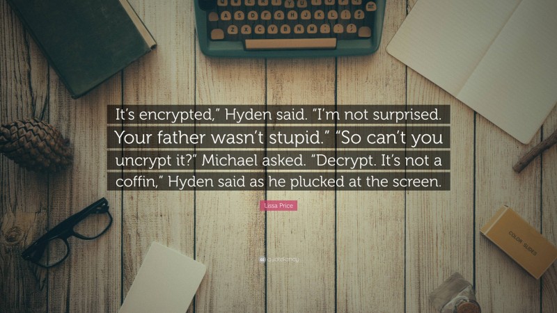 Lissa Price Quote: “It’s encrypted,” Hyden said. “I’m not surprised. Your father wasn’t stupid.” “So can’t you uncrypt it?” Michael asked. “Decrypt. It’s not a coffin,” Hyden said as he plucked at the screen.”