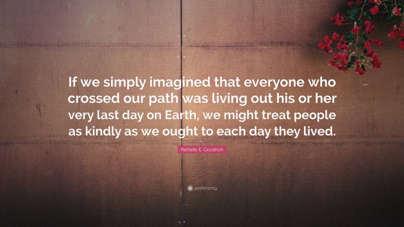 Richelle E. Goodrich Quote: “If we simply imagined that everyone who crossed our path was living out his or her very last day on Earth, we might treat people as kindly as we ought to each day they lived.”