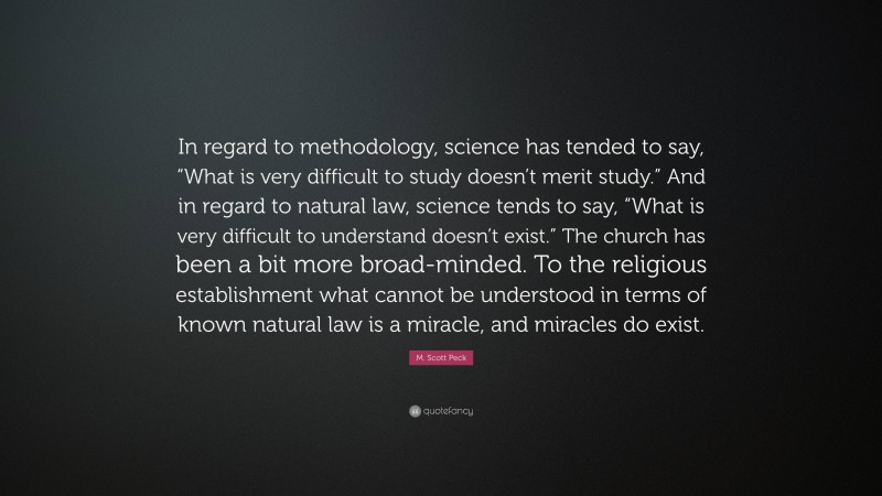 M. Scott Peck Quote: “In regard to methodology, science has tended to say, “What is very difficult to study doesn’t merit study.” And in regard to natural law, science tends to say, “What is very difficult to understand doesn’t exist.” The church has been a bit more broad-minded. To the religious establishment what cannot be understood in terms of known natural law is a miracle, and miracles do exist.”