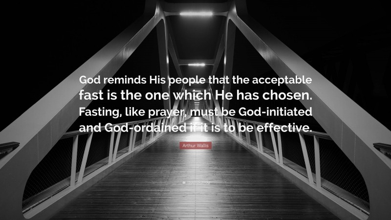 Arthur Wallis Quote: “God reminds His people that the acceptable fast is the one which He has chosen. Fasting, like prayer, must be God-initiated and God-ordained if it is to be effective.”