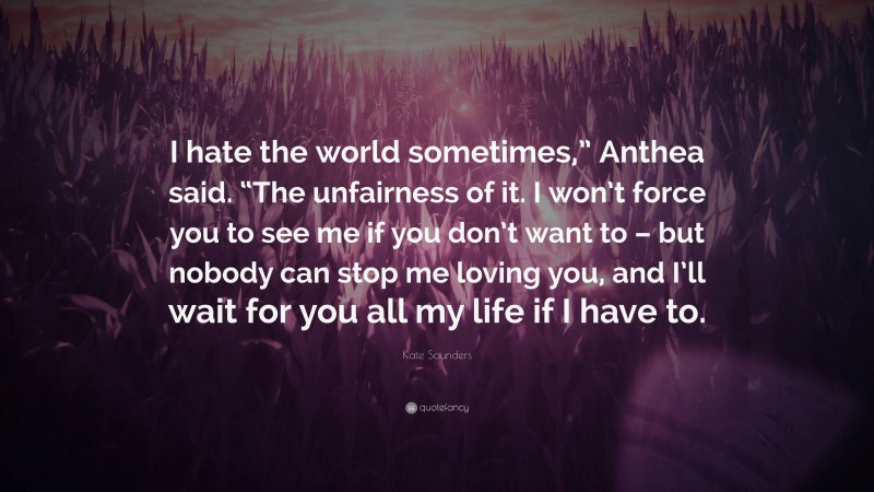 Kate Saunders Quote: “I hate the world sometimes,” Anthea said. “The unfairness of it. I won’t force you to see me if you don’t want to – but nobody can stop me loving you, and I’ll wait for you all my life if I have to.”