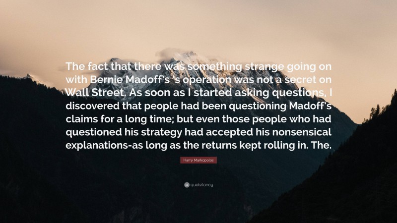 Harry Markopolos Quote: “The fact that there was something strange going on with Bernie Madoff’s ’s operation was not a secret on Wall Street. As soon as I started asking questions, I discovered that people had been questioning Madoff’s claims for a long time; but even those people who had questioned his strategy had accepted his nonsensical explanations-as long as the returns kept rolling in. The.”