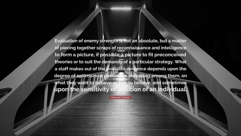 Barbara W. Tuchman Quote: “Evaluation of enemy strength is not an absolute, but a matter of piecing together scraps of reconnaissance and intelligence to form a picture, if possible a picture to fit preconceived theories or to suit the demands of a particular strategy. What a staff makes out of the available evidence depends upon the degree of optimism or pessimism prevailing among them, on what they want to believe or fear to believe, and sometimes upon the sensitivity or intuition of an individual.”