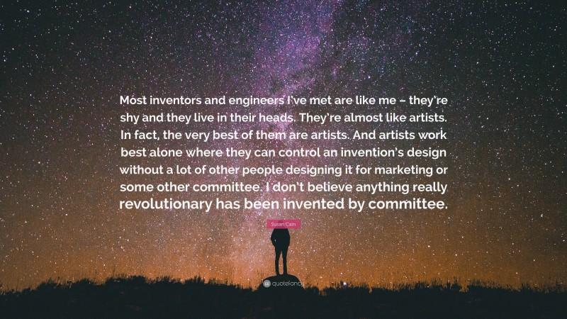 Susan Cain Quote: “Most inventors and engineers I’ve met are like me – they’re shy and they live in their heads. They’re almost like artists. In fact, the very best of them are artists. And artists work best alone where they can control an invention’s design without a lot of other people designing it for marketing or some other committee. I don’t believe anything really revolutionary has been invented by committee.”