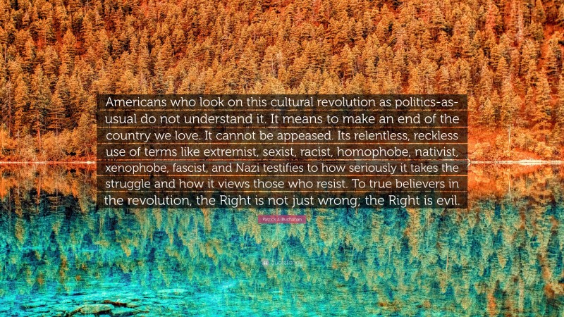 Patrick J. Buchanan Quote: “Americans who look on this cultural revolution as politics-as-usual do not understand it. It means to make an end of the country we love. It cannot be appeased. Its relentless, reckless use of terms like extremist, sexist, racist, homophobe, nativist, xenophobe, fascist, and Nazi testifies to how seriously it takes the struggle and how it views those who resist. To true believers in the revolution, the Right is not just wrong; the Right is evil.”