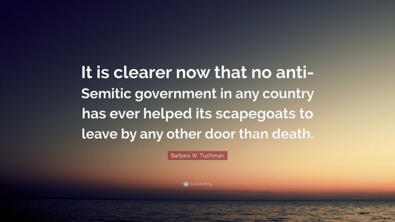Barbara W. Tuchman Quote: “It is clearer now that no anti-Semitic government in any country has ever helped its scapegoats to leave by any other door than death.”