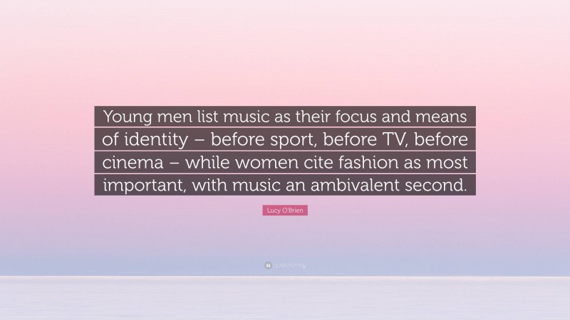 Lucy O'Brien Quote: “Young men list music as their focus and means of identity – before sport, before TV, before cinema – while women cite fashion as most important, with music an ambivalent second.”