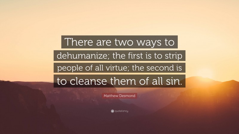 Matthew Desmond Quote: “There are two ways to dehumanize; the first is to strip people of all virtue; the second is to cleanse them of all sin.”