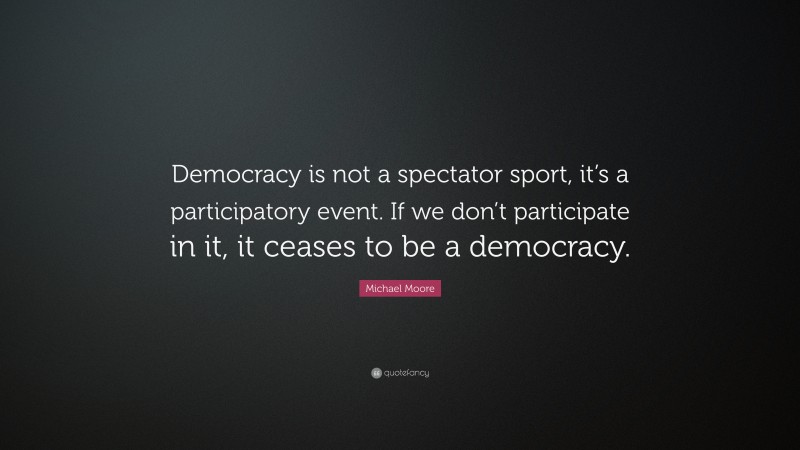 Michael Moore Quote: “Democracy is not a spectator sport, it’s a participatory event. If we don’t participate in it, it ceases to be a democracy.”
