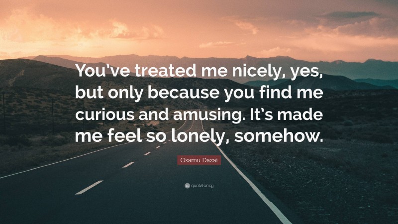 Osamu Dazai Quote: “You’ve treated me nicely, yes, but only because you find me curious and amusing. It’s made me feel so lonely, somehow.”