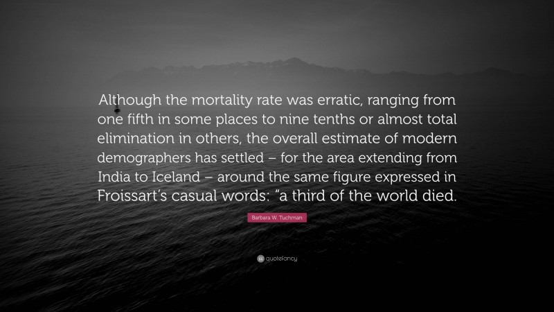 Barbara W. Tuchman Quote: “Although the mortality rate was erratic, ranging from one fifth in some places to nine tenths or almost total elimination in others, the overall estimate of modern demographers has settled – for the area extending from India to Iceland – around the same figure expressed in Froissart’s casual words: “a third of the world died.”