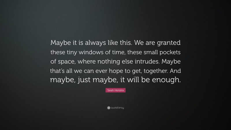 Sarah Henstra Quote: “Maybe it is always like this. We are granted these tiny windows of time, these small pockets of space, where nothing else intrudes. Maybe that’s all we can ever hope to get, together. And maybe, just maybe, it will be enough.”