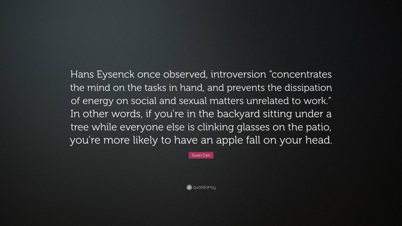 Susan Cain Quote: “Hans Eysenck once observed, introversion “concentrates the mind on the tasks in hand, and prevents the dissipation of energy on social and sexual matters unrelated to work.” In other words, if you’re in the backyard sitting under a tree while everyone else is clinking glasses on the patio, you’re more likely to have an apple fall on your head.”