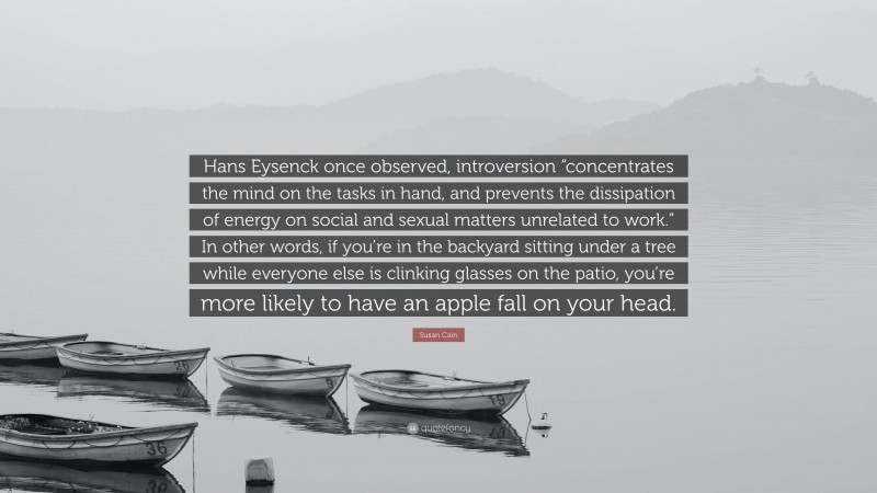 Susan Cain Quote: “Hans Eysenck once observed, introversion “concentrates the mind on the tasks in hand, and prevents the dissipation of energy on social and sexual matters unrelated to work.” In other words, if you’re in the backyard sitting under a tree while everyone else is clinking glasses on the patio, you’re more likely to have an apple fall on your head.”