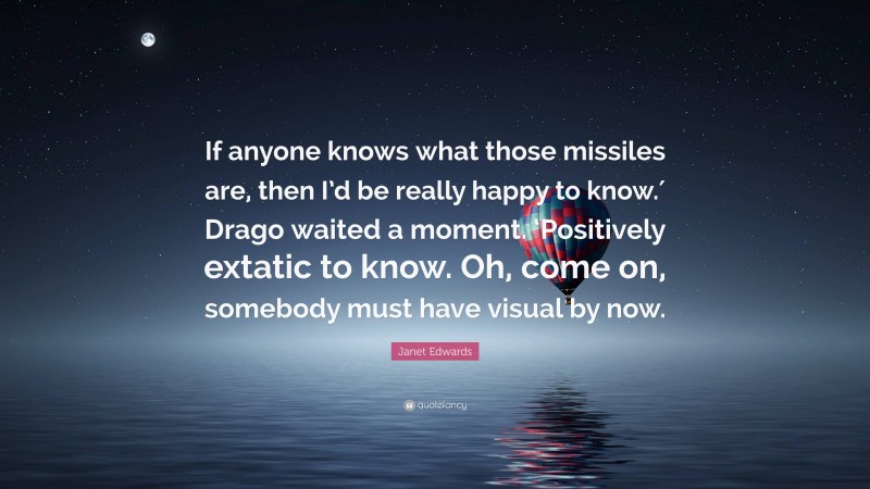 Janet Edwards Quote: “If anyone knows what those missiles are, then I’d be really happy to know.′ Drago waited a moment. ‘Positively extatic to know. Oh, come on, somebody must have visual by now.”