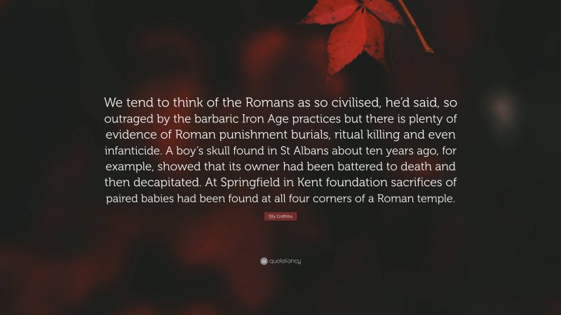 Elly Griffiths Quote: “We tend to think of the Romans as so civilised, he’d said, so outraged by the barbaric Iron Age practices but there is plenty of evidence of Roman punishment burials, ritual killing and even infanticide. A boy’s skull found in St Albans about ten years ago, for example, showed that its owner had been battered to death and then decapitated. At Springfield in Kent foundation sacrifices of paired babies had been found at all four corners of a Roman temple.”