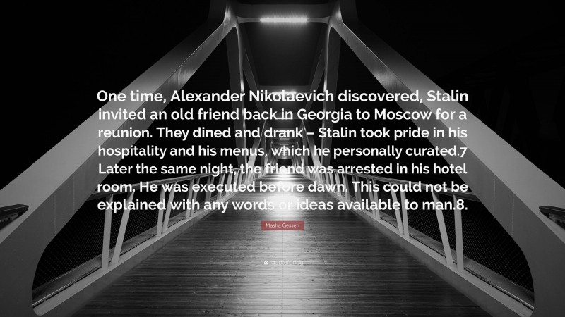 Masha Gessen Quote: “One time, Alexander Nikolaevich discovered, Stalin invited an old friend back in Georgia to Moscow for a reunion. They dined and drank – Stalin took pride in his hospitality and his menus, which he personally curated.7 Later the same night, the friend was arrested in his hotel room. He was executed before dawn. This could not be explained with any words or ideas available to man.8.”