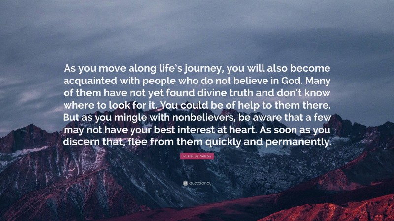 Russell M. Nelson Quote: “As you move along life’s journey, you will also become acquainted with people who do not believe in God. Many of them have not yet found divine truth and don’t know where to look for it. You could be of help to them there. But as you mingle with nonbelievers, be aware that a few may not have your best interest at heart. As soon as you discern that, flee from them quickly and permanently.”
