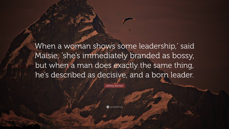 Jeffrey Archer Quote: “When a woman shows some leadership,’ said Maisie, ’she’s immediately branded as bossy, but when a man does exactly the same thing, he’s described as decisive, and a born leader.”